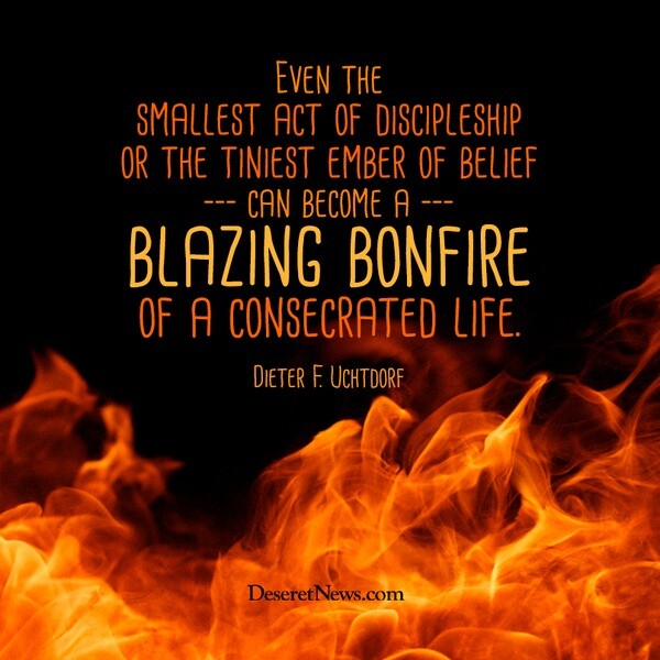 "Even the smallest act of discipleship or the tiniest ember of belief can become a blazing bonfire of a consecrated life." -Dieter F. Uchtdorf