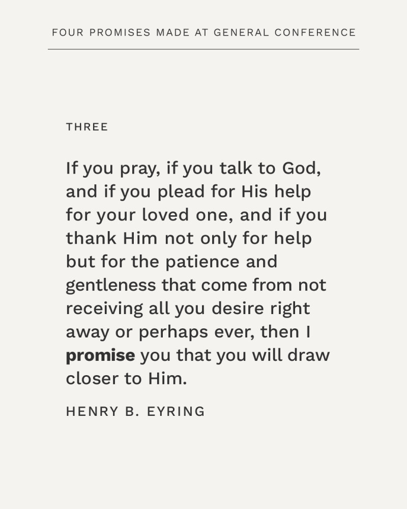 If you pray, if you talk to God, and if you plead for His help for your loved one, and if you thank Him not only for help but for the patience and gentleness that come from not receiving all you desire right away or perhaps ever, then I promise you that you will draw closer to Him. —Henry B. Eyring