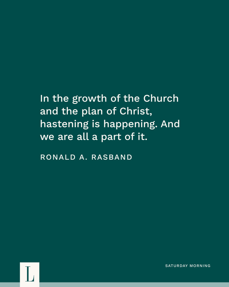 In the growth of the Church and the plan of Christ, hastening is happening. And we are all a part of it. —Elder Ronald A. Rasband