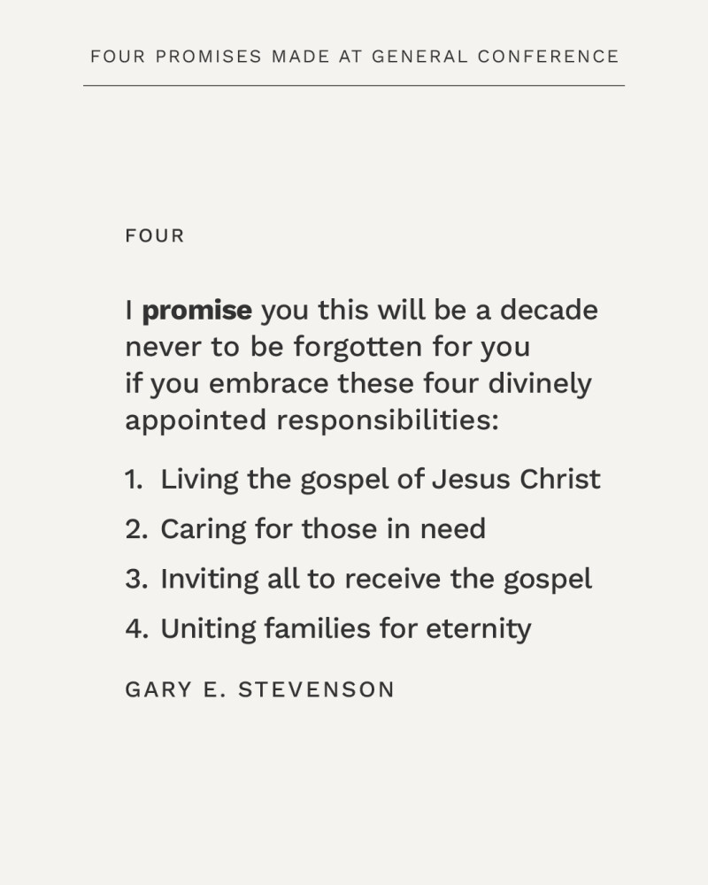I promise you this will be a decade never to be forgotten for you if you embrace these four divinely appointed responsibilities: 1) Living the gospel of Jesus Christ, 2) Caring for those in need, 3) Inviting all to receive the gospel, 4) Uniting families for eternity. —Gary E. Stevenson