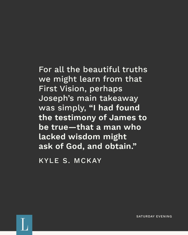 For all the beautiful truths we might learn from that First Vision, perhaps Joseph’s main takeaway was simply, “I had found the testimony of James to be true—that a man who lacked wisdom might ask of God, and obtain.” —Kyle S. McKay