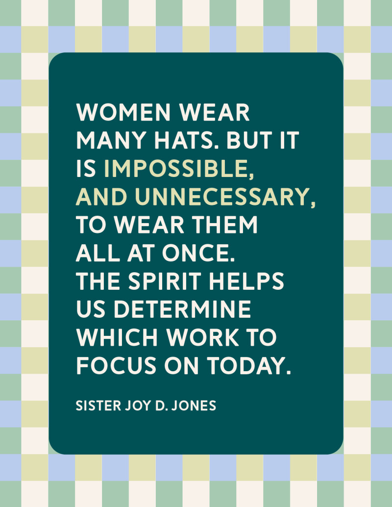 "Women wear many hats. But it is impossible, and unnecessary, to wear them all at once. The Spirit helps us determine which work to focus on today." —Sister Joy D. Jones