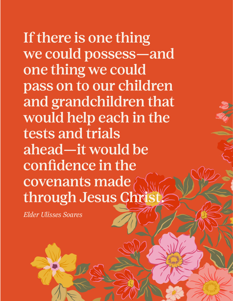 “If there is one thing we could possess—and one thing we could pass on to our children and grandchildren that would help each in the tests and trials ahead—it would be confidence in the covenants made through Jesus Christ.” —Elder Ulisses Soares