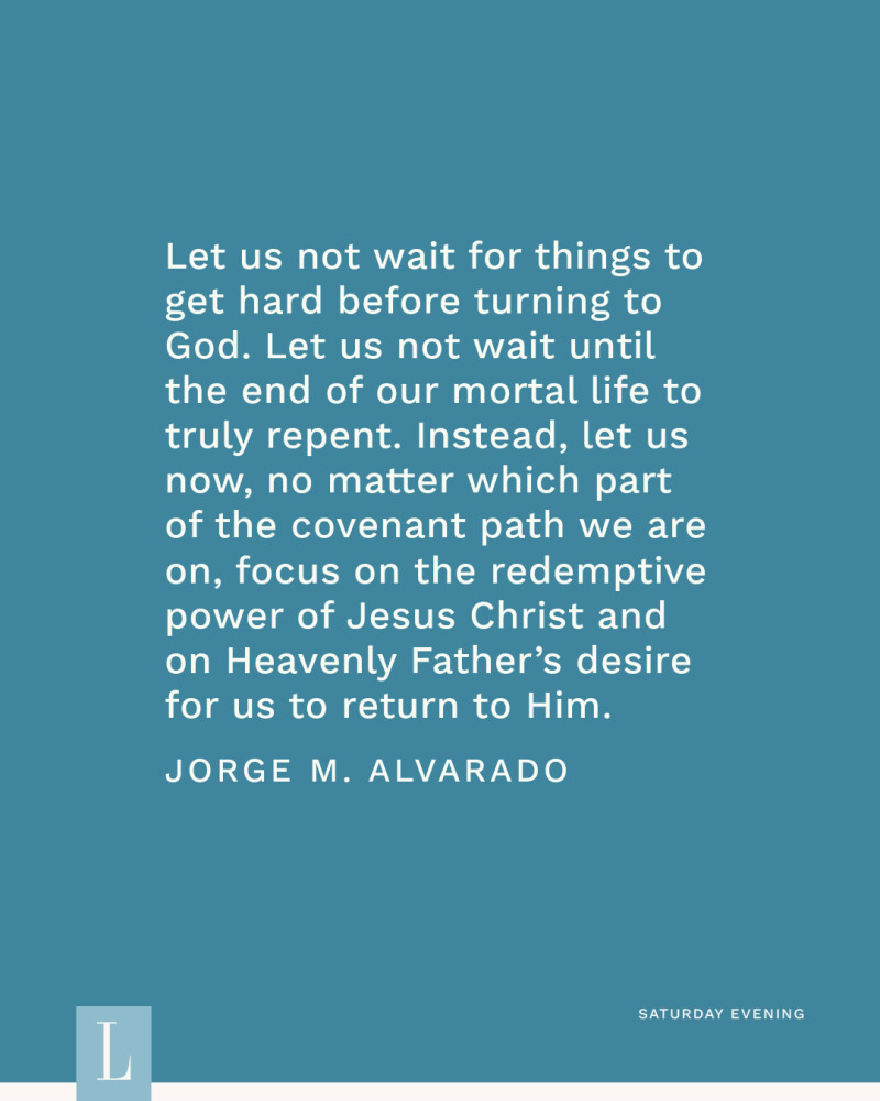 Let us not wait for things to get hard before turning to God. Let us not wait until the end of our mortal life to truly repent. Instead, let us now, no matter which part of the covenant path we are on, focus on the redemptive power of Jesus Christ and on Heavenly Father’s desire for us to return to Him. —Jorge M. Alvarado