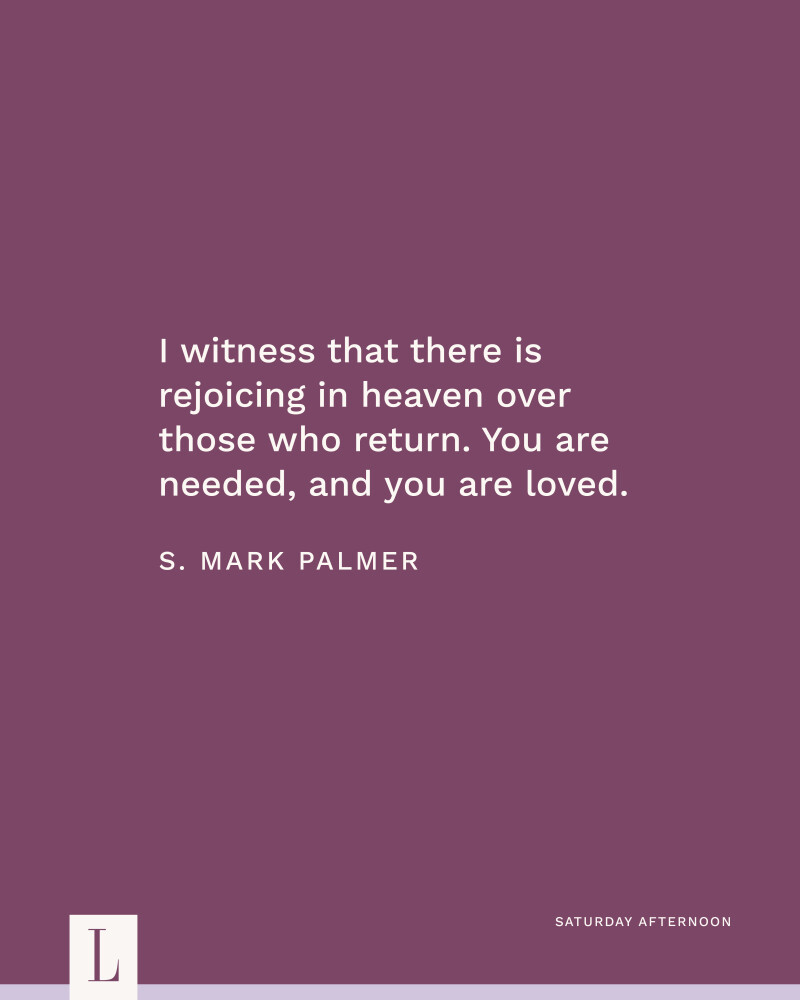 I witness that there is rejoicing in heaven over those who return. You are needed, and you are loved. —Elder S. Mark Palmer