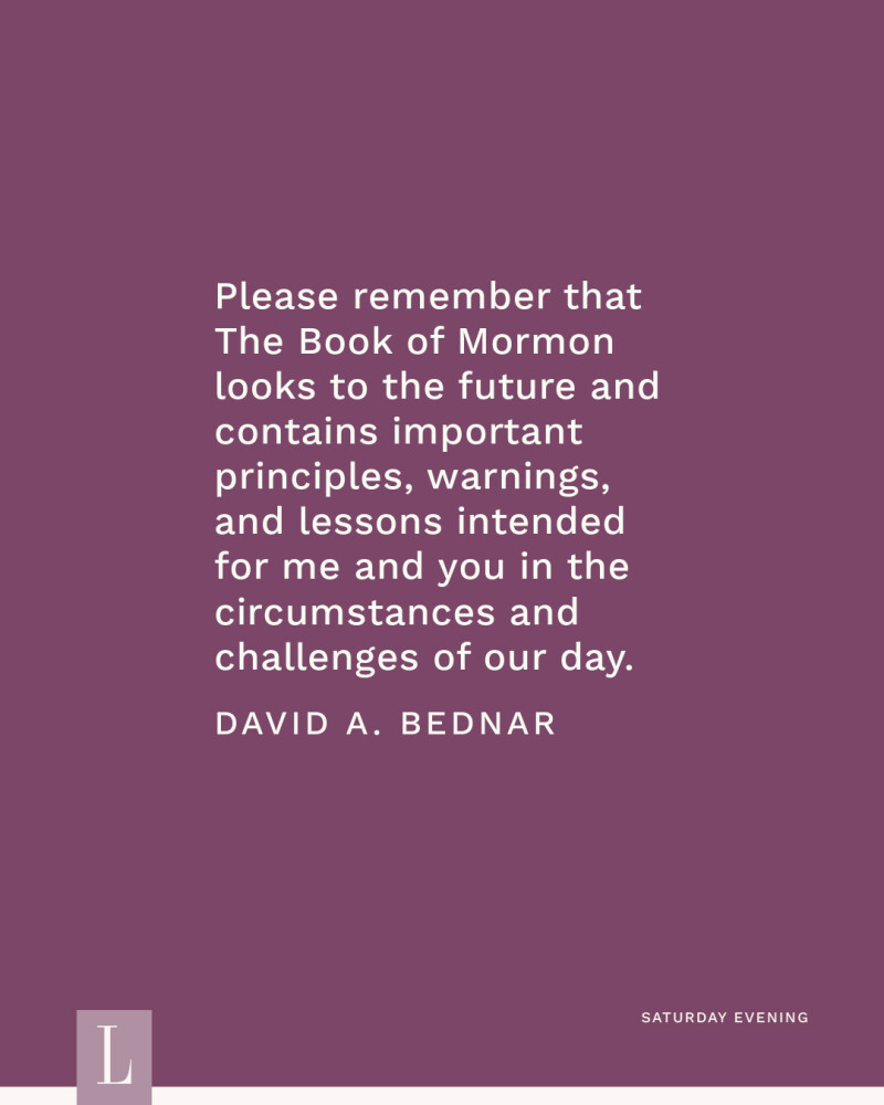 Please remember that The Book of Mormon looks to the future and contains important principles, warnings, and lessons intended for me and you in the circumstances and challenges of our day. —David A. Bednar