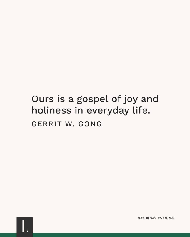 Ours is a gospel of joy and holiness in everyday life. —Gerrit W. Gong