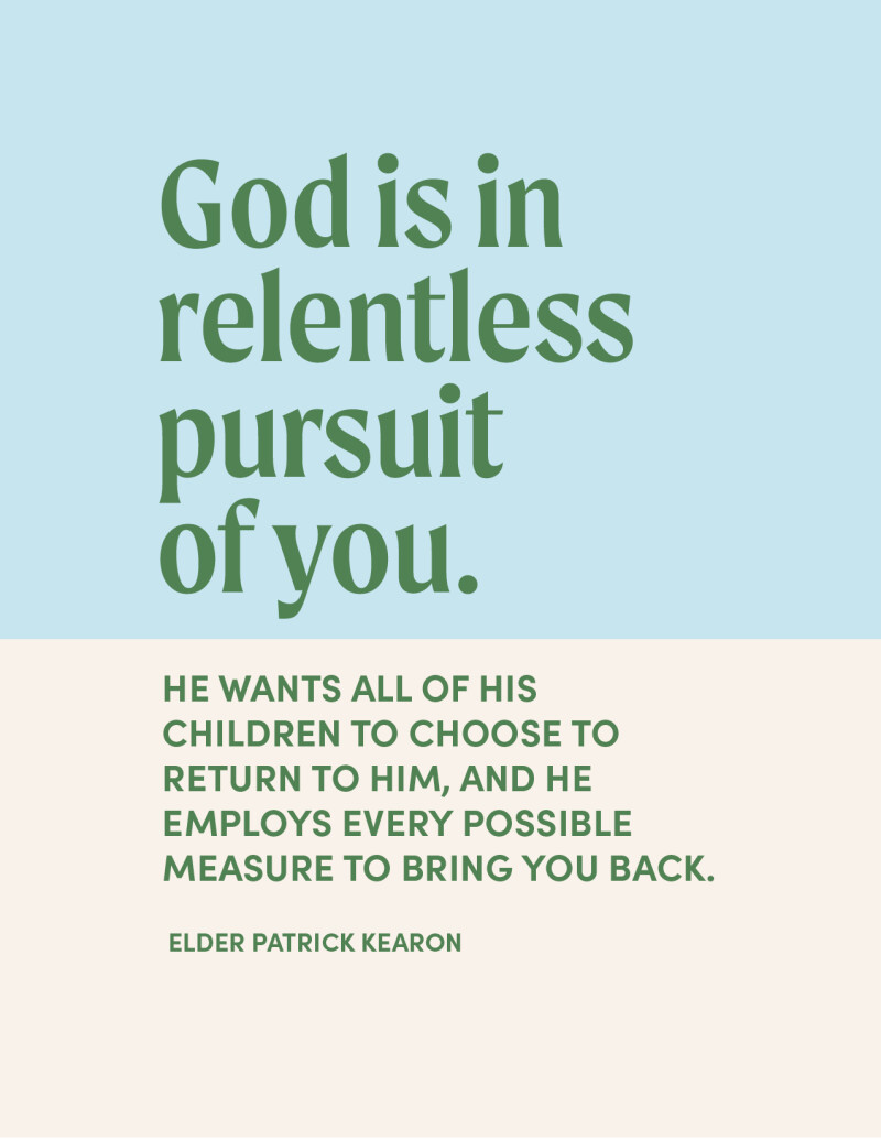 “God is in relentless pursuit of you. He wants all of his children to choose to return to him, and he employs every possible measure to bring you back.” —Elder Patrick Kearon