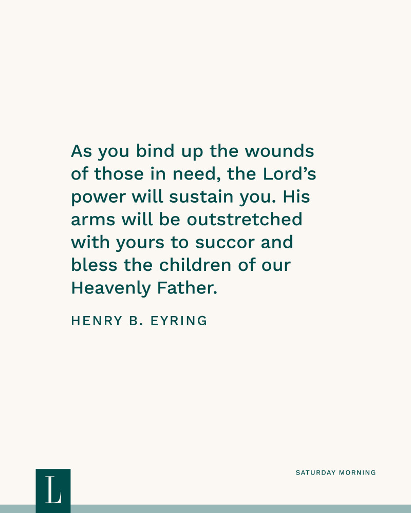 As you bind up the wounds of those in need, the Lord’s power will sustain you. His arms will be outstretched with yours to succor and bless the children of our Heavenly Father. —President Henry B. Eyring
