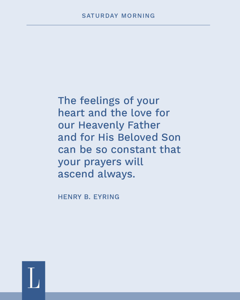 The feelings of your heart and the love for our Heavenly Father and for His Beloved Son can be so constant that your prayers will ascend always. —Henry B. Eyring