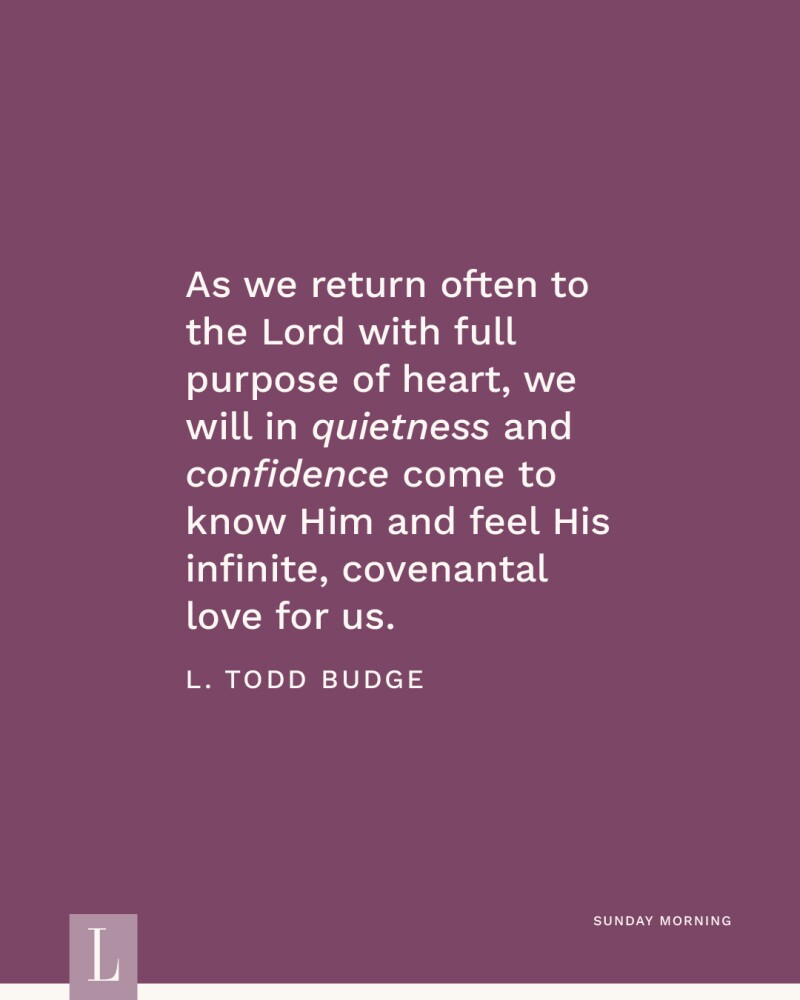 As we return often to the Lord with full purpose of heart, we will in quietness and confidence come to know Him and feel His infinite, covenantal love for us. —L. Todd Budge