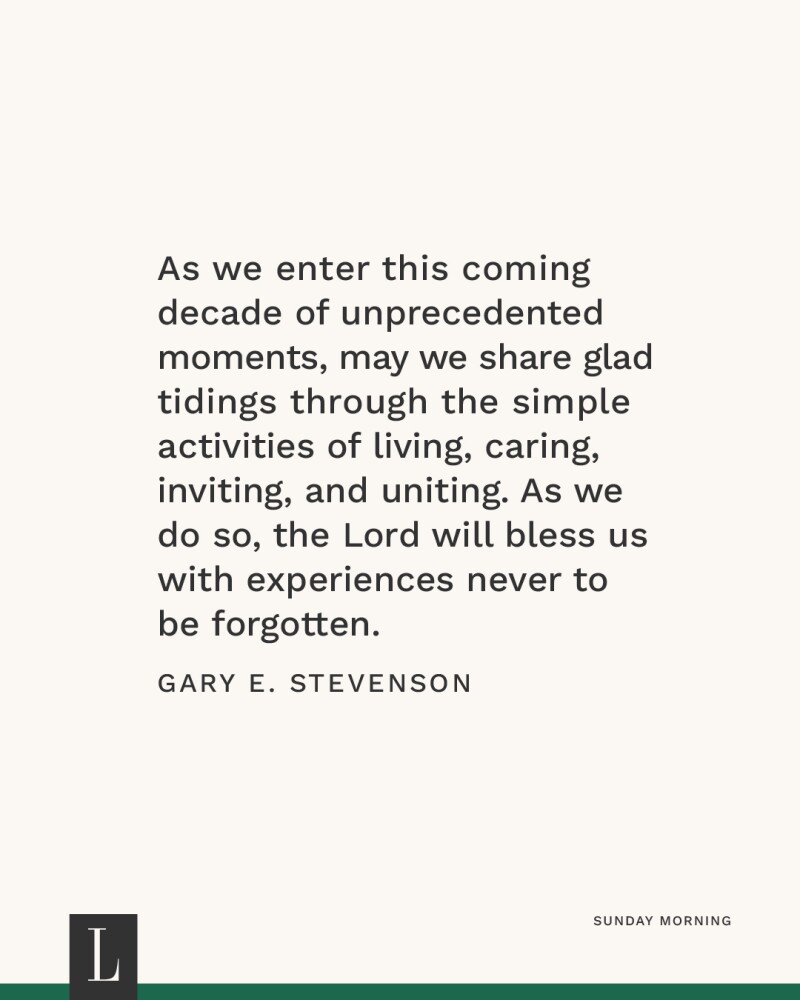 As we enter this coming decade of unprecedented moments, may we share glad tidings through the simple activities of living, caring, inviting, and uniting. As we do so, the Lord will bless us with experiences never to be forgotten. —Gary E. Stevenson
