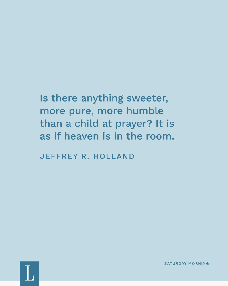 Is there anything sweeter, more pure, more humble than a child at prayer? It is as if heaven is in the room. —Jeffrey R. Holland