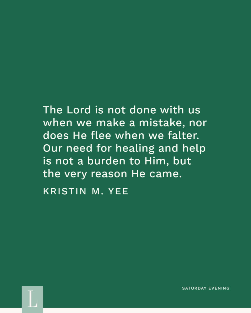 The Lord is not done with us when we make a mistake, nor does He flee when we falter. Our need for healing and help is not a burden to Him, but the very reason He came. —Kristin M. Yee