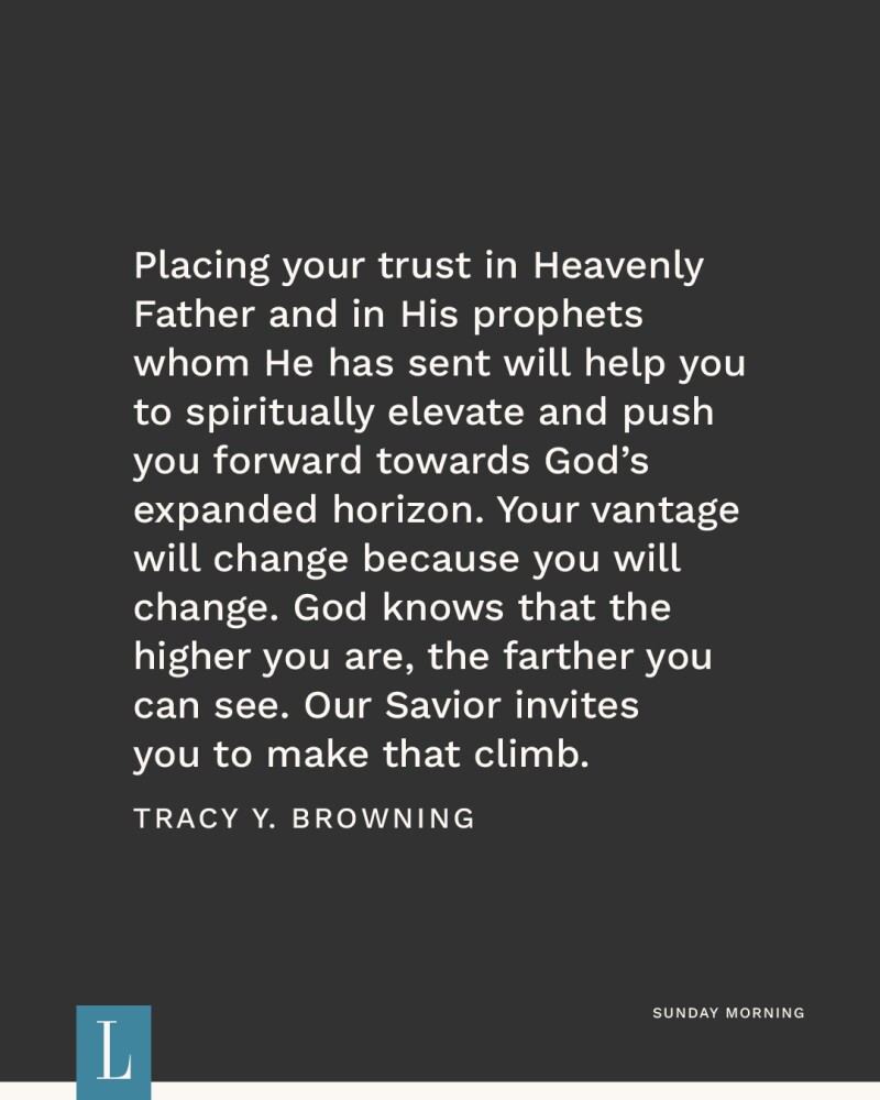 Placing your trust in Heavenly Father, and in His prophets whom He has sent, will help you to spiritually elevate and push you forward towards God’s expanded horizon. Your vantage will change because you will change. God knows that the higher you are, the farther you can see. Our Savior invites you to make that climb. —Tracy Y. Browning