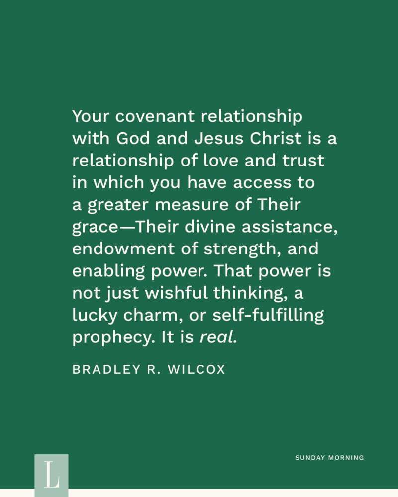 Your covenant relationship with God and Jesus Christ is a relationship of love and trust in which you have access to a greater measure of Their grace—Their divine assistance, endowment of strength, and enabling power. That power is not just wishful thinking, a lucky charm, or self-fulfilling prophecy. It is real. —Bradley R. Wilcox