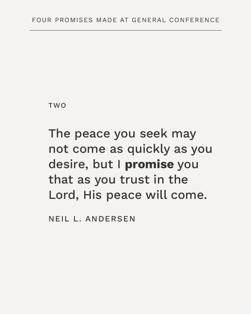 The peace you seek may not come as quickly as you desire, but I promise you that as you trust in the Lord, His peace will come. —Neil L. Andersen
