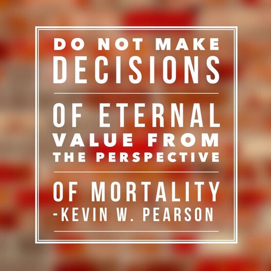 "Do not make decisions of eternal value from the perspective of mortality." -Kevin W. Pearson