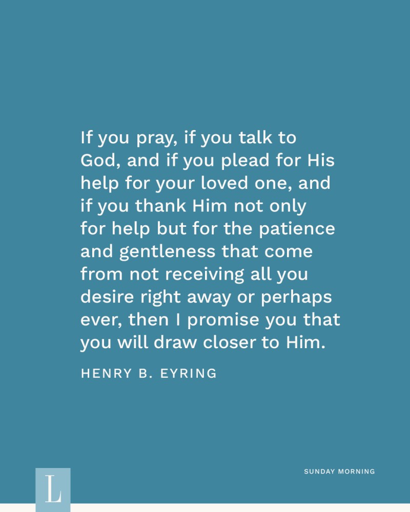 If you pray, if you talk to God, and if you plead for His help for your loved one, and if you thank Him not only for help but for the patience and gentleness that come from not receiving all you desire right away or perhaps ever, then I promise you that you will draw closer to Him. —Henry B. Eyring