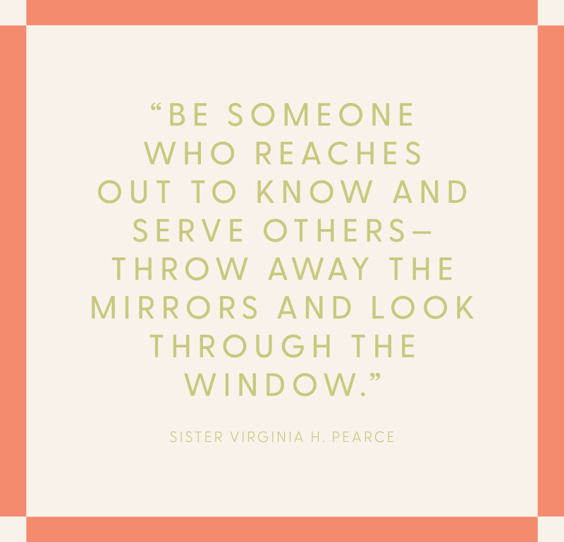 “Be someone who reaches out to know and serve others—throw away the mirrors and look through the window.” —Sister Virginia H. Pearce