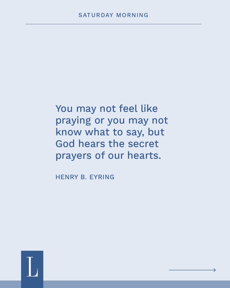 You may not feel like praying or you may not know what to say, but God hears the secret prayers of our hearts. —Henry B. Eyring