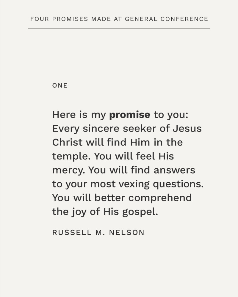 Here is my promise to you: Every sincere seeker of Jesus Christ will find Him in the temple. You will feel His mercy. You will find answers to your most vexing questions. You will better comprehend the joy of His gospel. —Russell M. Nelson