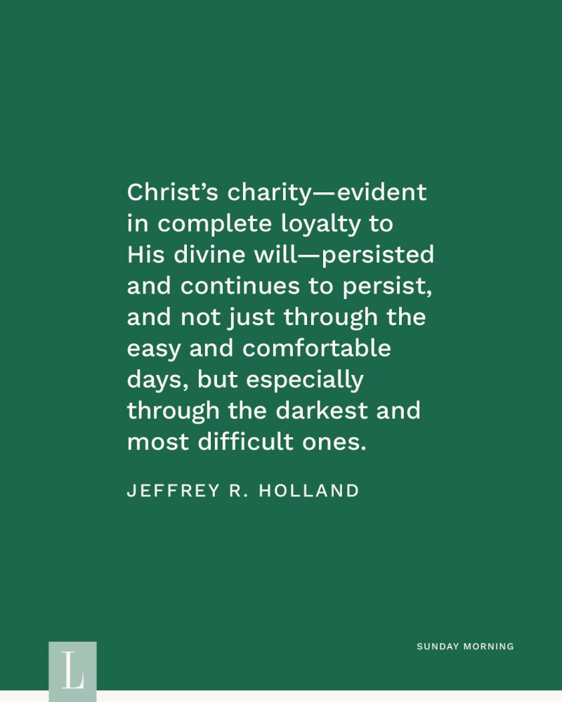 Christ’s charity—evident in complete loyalty to His divine will—persisted and continues to persist, and not just through the easy and comfortable days, but especially through the darkest and most difficult ones. —Jeffrey R. Holland